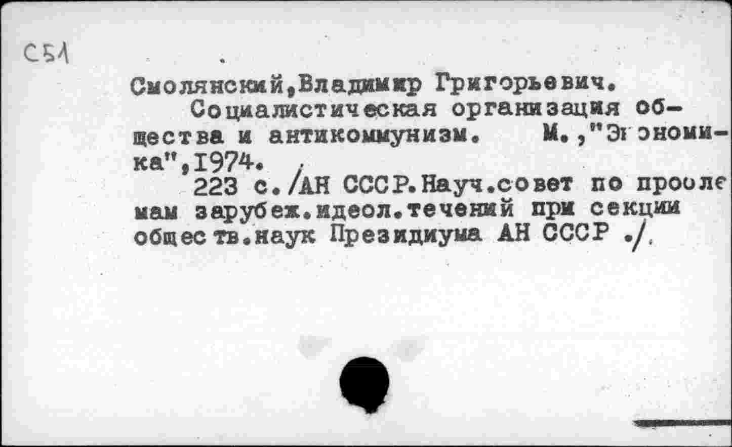 ﻿см
Смолянский,Владимир Григорьевич.
Социалистическая организация общества и антикоммунизм. М.,”Экономика", 1974.	.
223 с./АН СССР.Науч.совет по прооле мам зарубеж.идеол.течений при секции общее тв.наук Президиума АН СССР